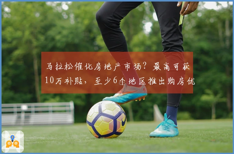 马拉松催化房地产市场？最高可获10万补贴，至少6个地区推出购房优惠