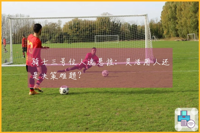 骑士三号位人选悬挂：灵活用人还是决策难题？