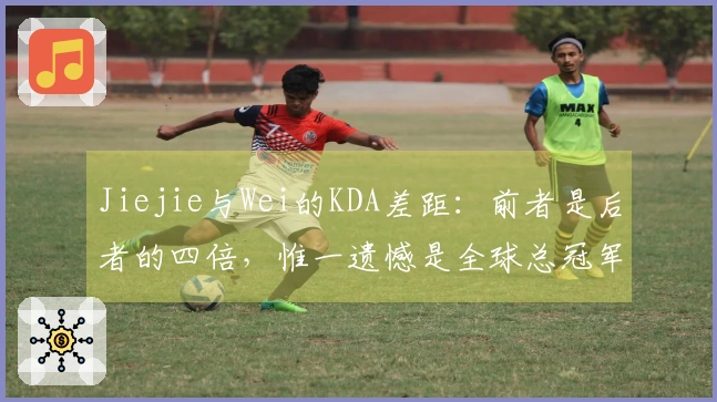 Jiejie与Wei的KDA差距：前者是后者的四倍，惟一遗憾是全球总冠军未能拿下