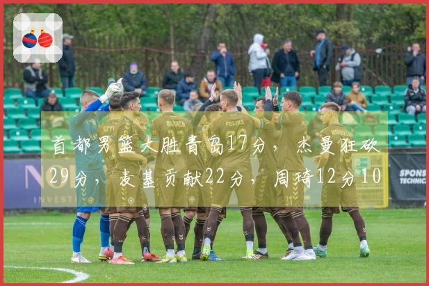 首都男篮大胜青岛17分，杰曼狂砍29分，麦基贡献22分，周琦12分10篮板！