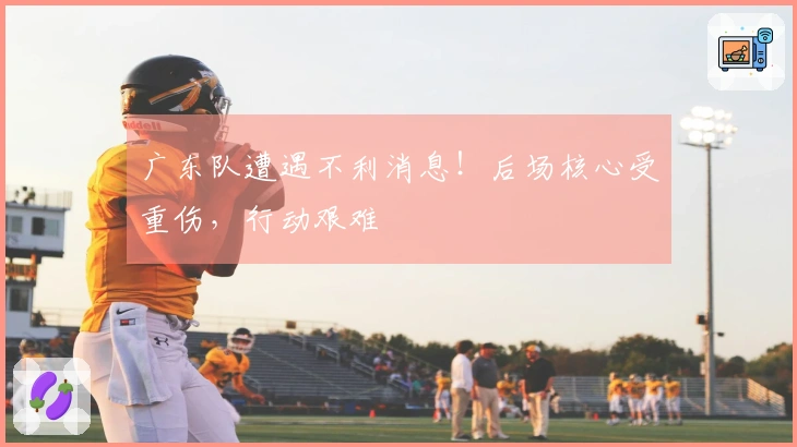 广东队遭遇不利消息！后场核心受重伤，行动艰难