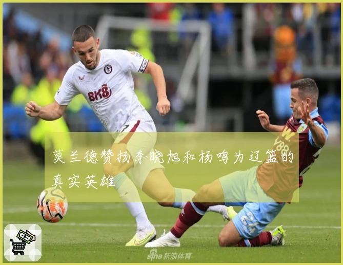 莫兰德赞扬李晓旭和杨鸣为辽篮的真实英雄