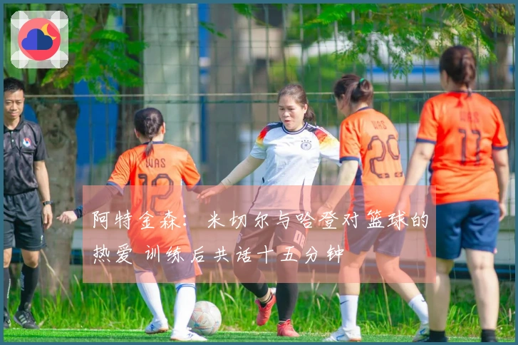 阿特金森：米切尔与哈登对篮球的热爱 训练后共话十五分钟