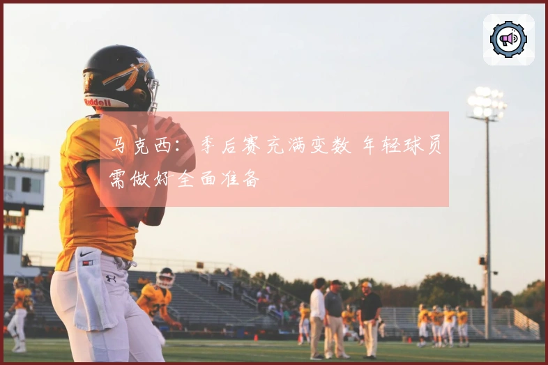 马克西：季后赛充满变数 年轻球员需做好全面准备
