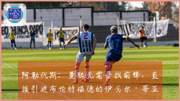 阿勒代斯：曼联无需寻找前锋，直接引进布伦特福德的伊戈尔·蒂亚戈
