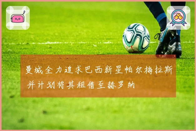 曼城全力追求巴西新星帕尔梅拉斯 并计划将其租借至赫罗纳