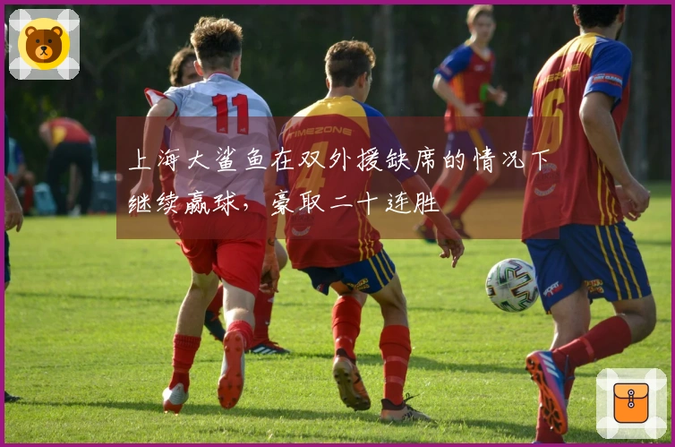 上海大鲨鱼在双外援缺席的情况下继续赢球，豪取二十连胜