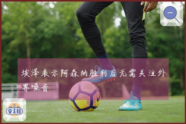 埃泽表示阿森纳胜利后无需关注外界噪音
