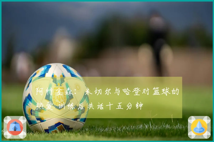 阿特金森：米切尔与哈登对篮球的热爱 训练后共话十五分钟