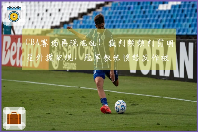 CBA赛场再现混乱！裁判频频判罚明星外援犯规，冠军教练愤怒发作被迫离场