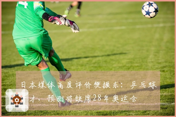 日本媒体高度评价樊振东：乒乓球奇才，预测将缺席28年奥运会