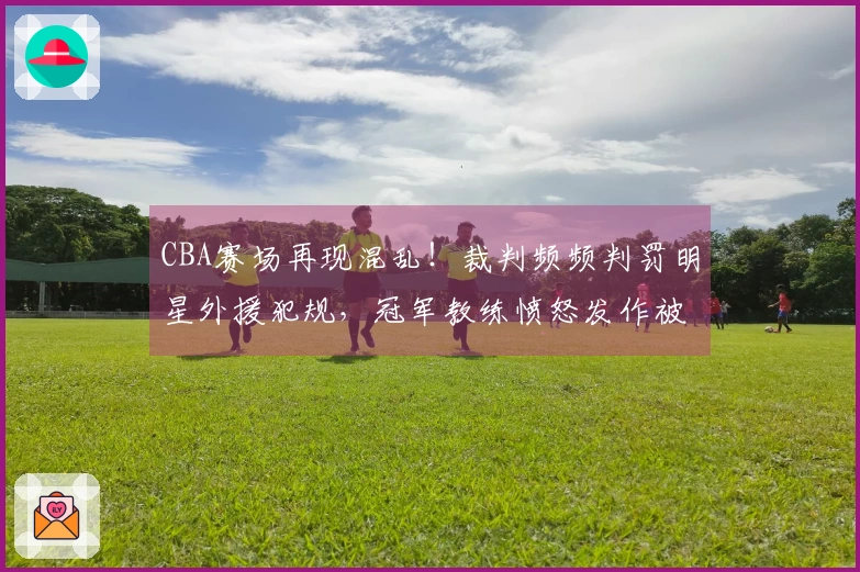 CBA赛场再现混乱！裁判频频判罚明星外援犯规，冠军教练愤怒发作被迫离场