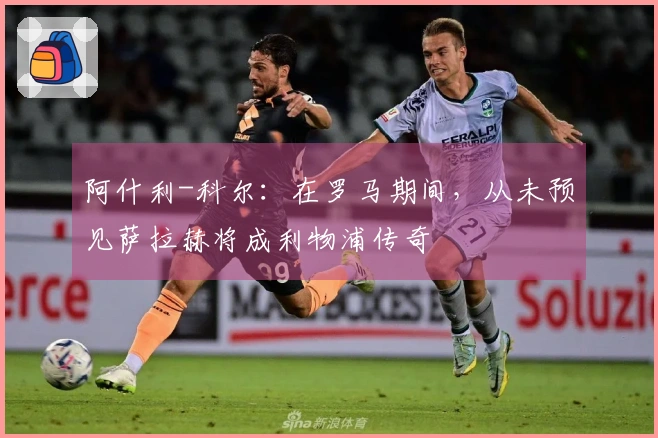 阿什利-科尔：在罗马期间，从未预见萨拉赫将成利物浦传奇