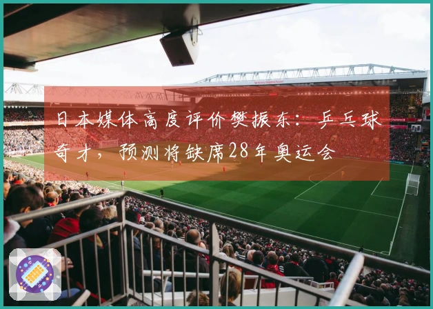 日本媒体高度评价樊振东：乒乓球奇才，预测将缺席28年奥运会