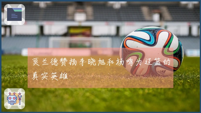 莫兰德赞扬李晓旭和杨鸣为辽篮的真实英雄