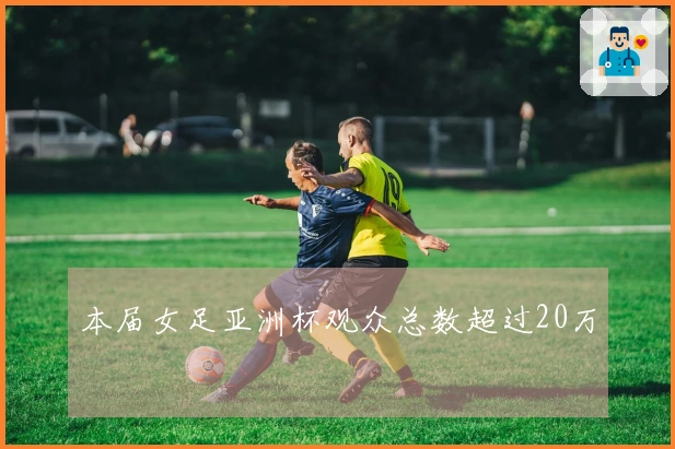 本届女足亚洲杯观众总数超过20万