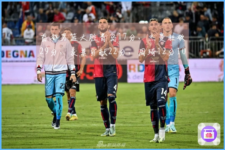 首都男篮大胜青岛17分，杰曼狂砍29分，麦基贡献22分，周琦12分10篮板！