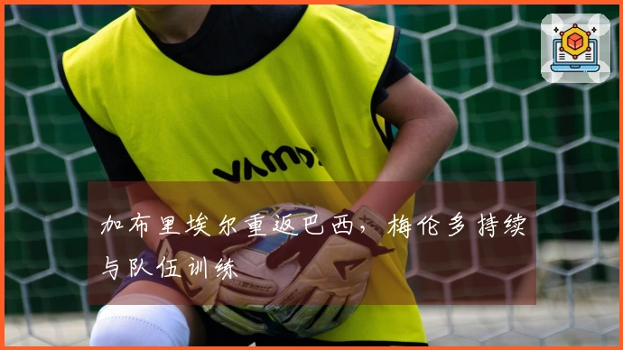 加布里埃尔重返巴西，梅伦多持续与队伍训练