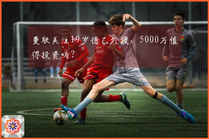 曼联关注19岁德乙外援，5000万值得投资吗？